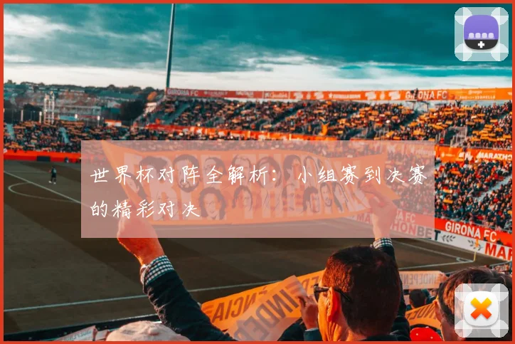 世界杯对阵全解析：小组赛到决赛的精彩对决