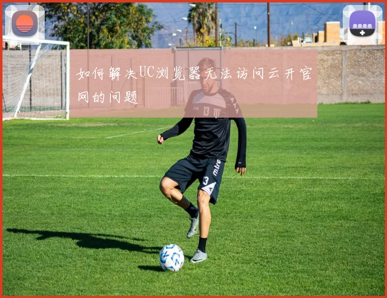 如何解决UC浏览器无法访问云开官网的问题