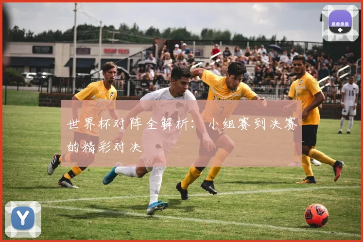 世界杯对阵全解析：小组赛到决赛的精彩对决