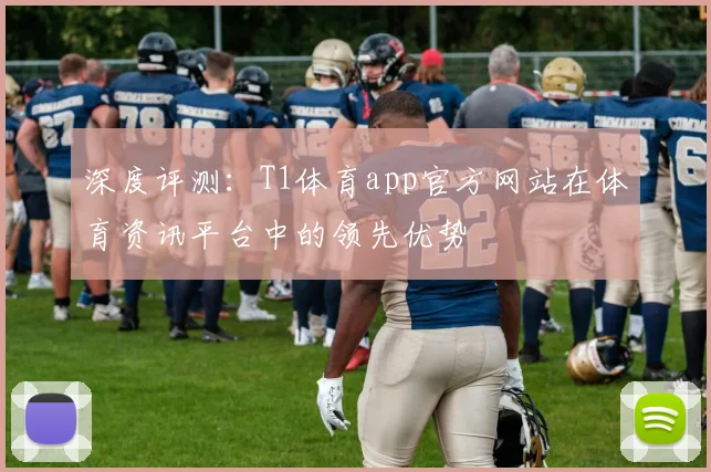 深度评测：T1体育app官方网站在体育资讯平台中的领先优势